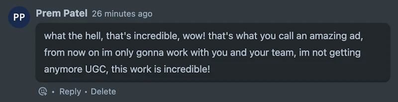 Prem Patel: what the hell, that's incredible, wow! that's what you call an amazing ad, from now on im only gonna work with you and your team, im not getting anymore UGC, this work is incredible!